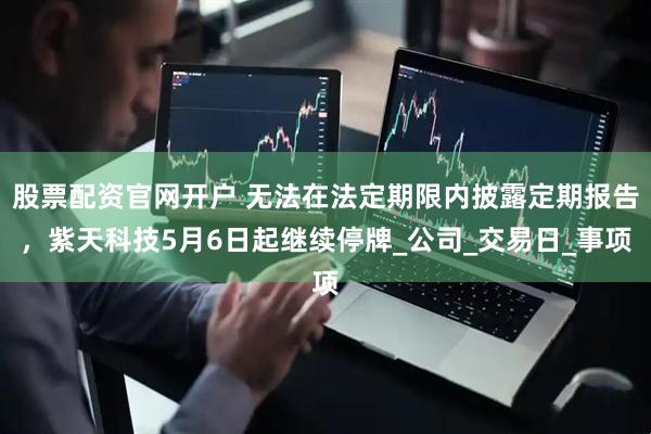 股票配资官网开户 无法在法定期限内披露定期报告，紫天科技5月6日起继续停牌_公司_交易日_事项