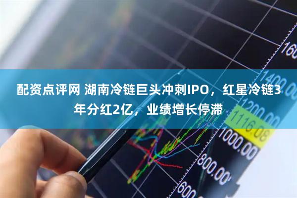 配资点评网 湖南冷链巨头冲刺IPO，红星冷链3年分红2亿，业绩增长停滞