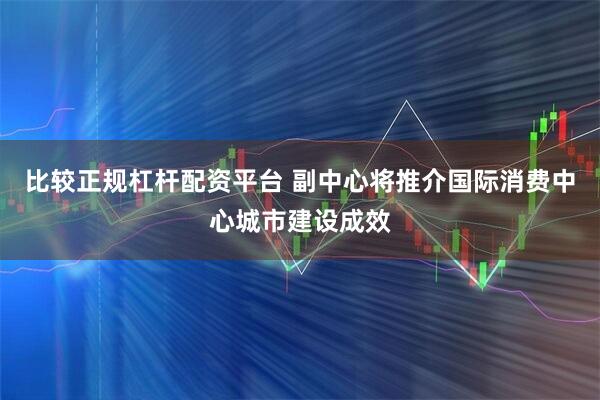比较正规杠杆配资平台 副中心将推介国际消费中心城市建设成效