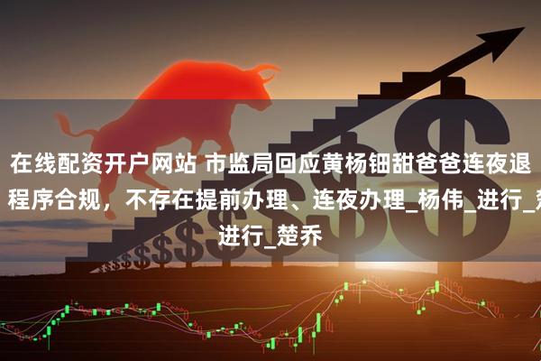 在线配资开户网站 市监局回应黄杨钿甜爸爸连夜退股：程序合规，不存在提前办理、连夜办理_杨伟_进行_楚乔