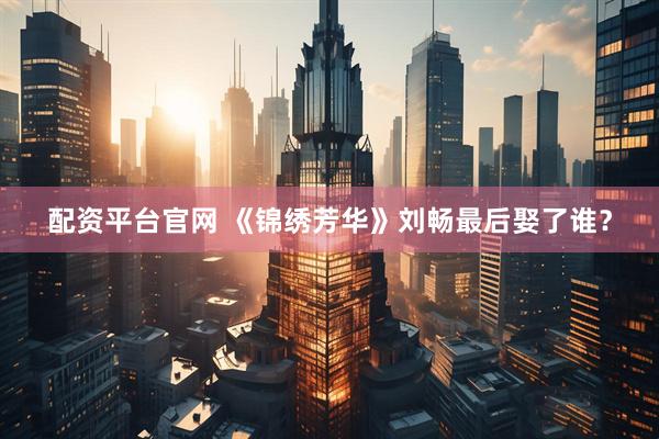 配资平台官网 《锦绣芳华》刘畅最后娶了谁？