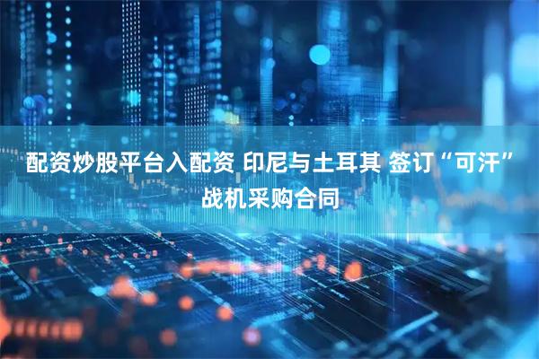 配资炒股平台入配资 印尼与土耳其 签订“可汗”战机采购合同