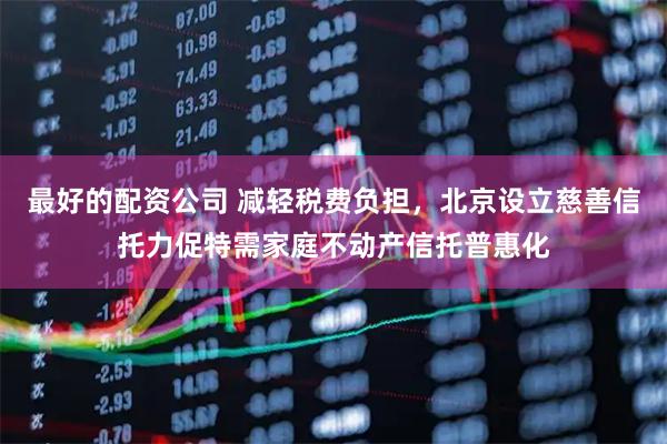 最好的配资公司 减轻税费负担，北京设立慈善信托力促特需家庭不动产信托普惠化