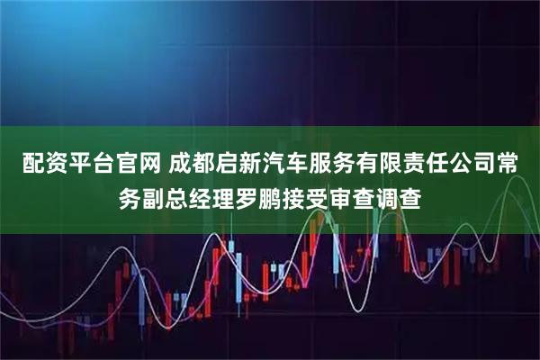 配资平台官网 成都启新汽车服务有限责任公司常务副总经理罗鹏接受审查调查