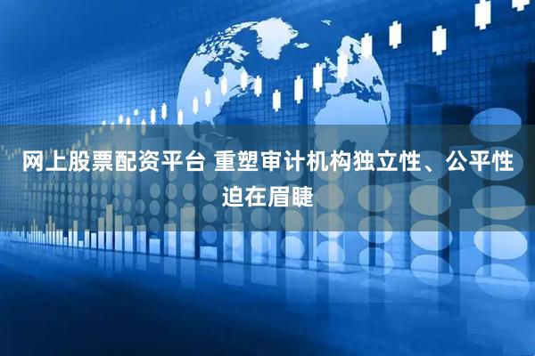 网上股票配资平台 重塑审计机构独立性、公平性迫在眉睫