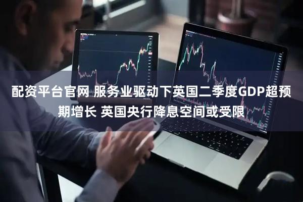 配资平台官网 服务业驱动下英国二季度GDP超预期增长 英国央行降息空间或受限