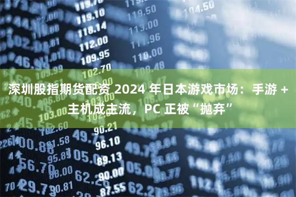 深圳股指期货配资 2024 年日本游戏市场：手游 + 主机成主流，PC 正被“抛弃”