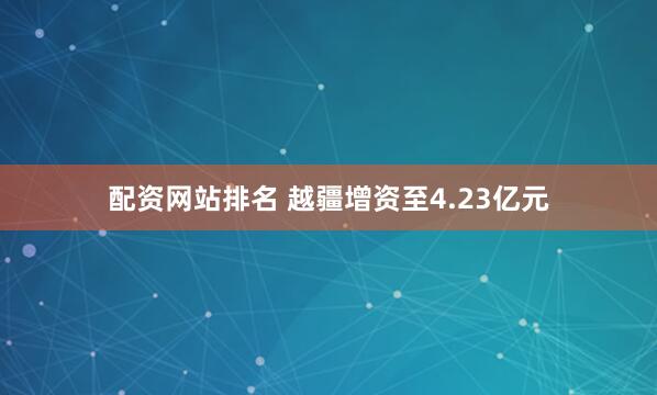 配资网站排名 越疆增资至4.23亿元