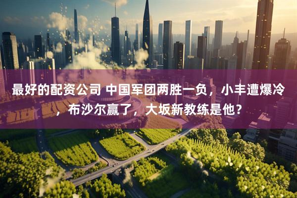 最好的配资公司 中国军团两胜一负，小丰遭爆冷，布沙尔赢了，大坂新教练是他？