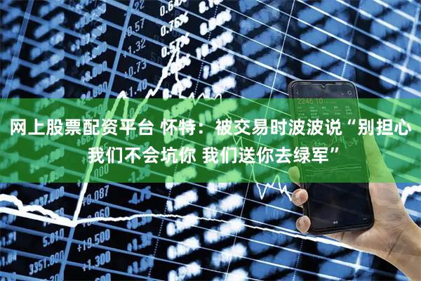 网上股票配资平台 怀特：被交易时波波说“别担心 我们不会坑你 我们送你去绿军”