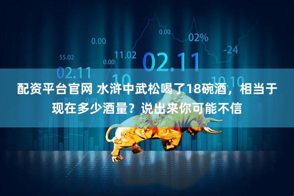 配资平台官网 水浒中武松喝了18碗酒，相当于现在多少酒量？说出来你可能不信