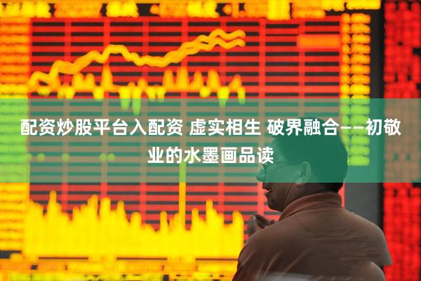 配资炒股平台入配资 虚实相生 破界融合——初敬业的水墨画品读