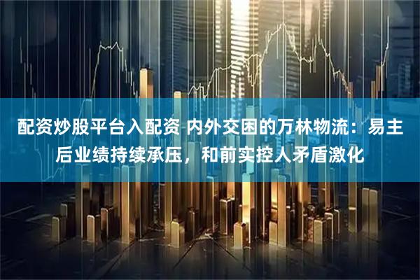配资炒股平台入配资 内外交困的万林物流：易主后业绩持续承压，和前实控人矛盾激化