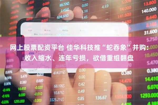 网上股票配资平台 佳华科技推“蛇吞象”并购：收入缩水、连年亏损，欲借重组翻盘