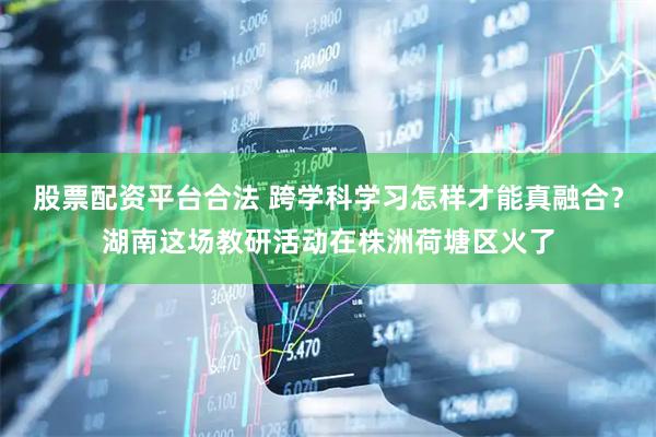 股票配资平台合法 跨学科学习怎样才能真融合？湖南这场教研活动在株洲荷塘区火了
