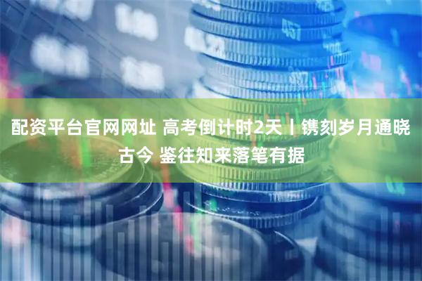 配资平台官网网址 高考倒计时2天丨镌刻岁月通晓古今 鉴往知来落笔有据